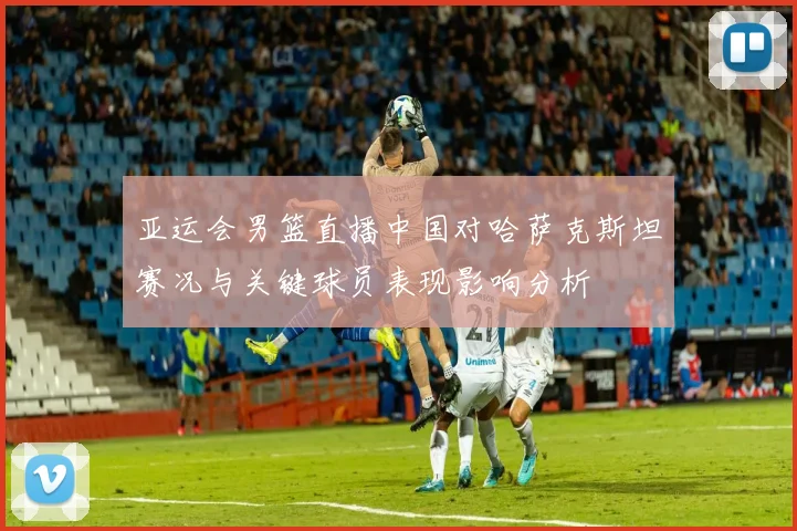 亚运会男篮直播中国对哈萨克斯坦赛况与关键球员表现影响分析
