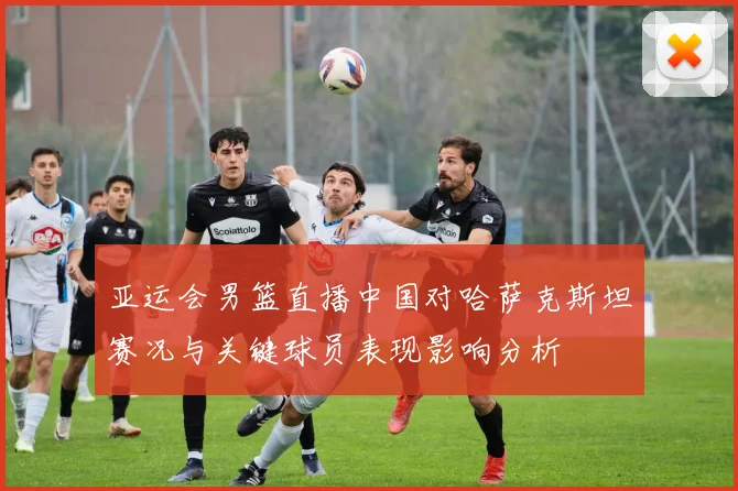 亚运会男篮直播中国对哈萨克斯坦赛况与关键球员表现影响分析