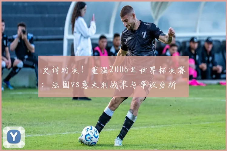 史诗对决！重温2006年世界杯决赛：法国vs意大利战术与争议分析