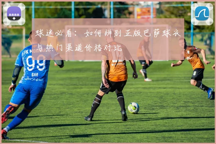 球迷必看：如何辨别正版巴萨球衣与热门渠道价格对比