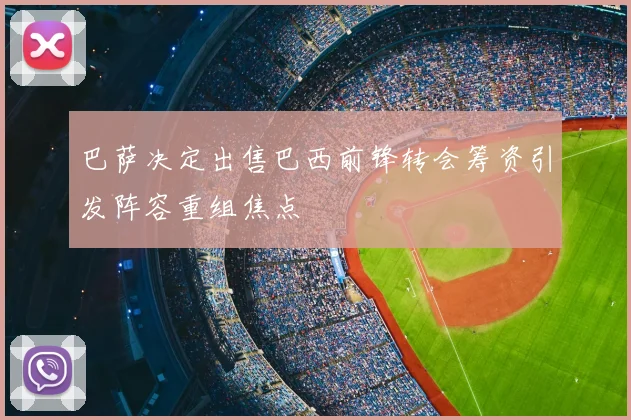 巴萨决定出售巴西前锋转会筹资引发阵容重组焦点