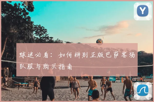 球迷必看：如何辨别正版巴萨客场队服与购买指南