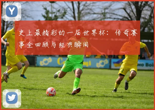 史上最精彩的一届世界杯：传奇赛事全回顾与经典瞬间