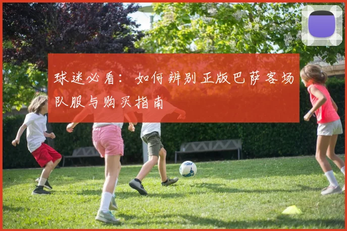 球迷必看：如何辨别正版巴萨客场队服与购买指南