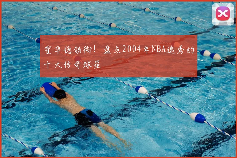 霍华德领衔！盘点2004年NBA选秀的十大传奇球星