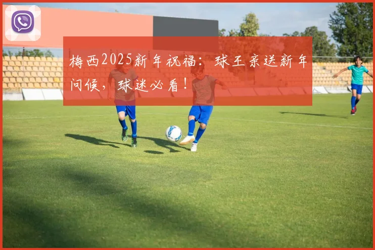 梅西2025新年祝福：球王亲送新年问候，球迷必看！