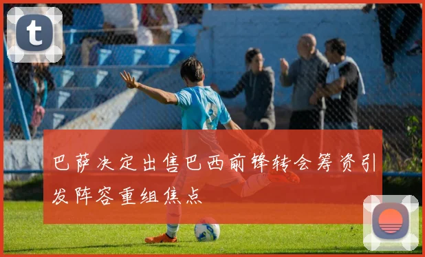 巴萨决定出售巴西前锋转会筹资引发阵容重组焦点