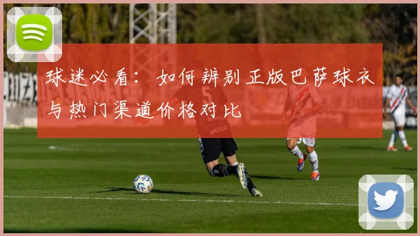 球迷必看：如何辨别正版巴萨球衣与热门渠道价格对比