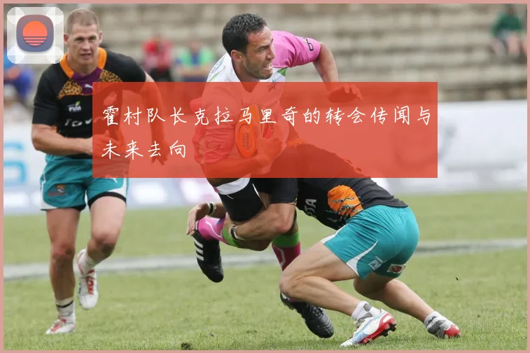霍村队长克拉马里奇的转会传闻与未来去向