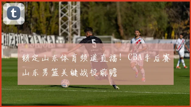 锁定山东体育频道直播！CBA季后赛山东男篮关键战役前瞻