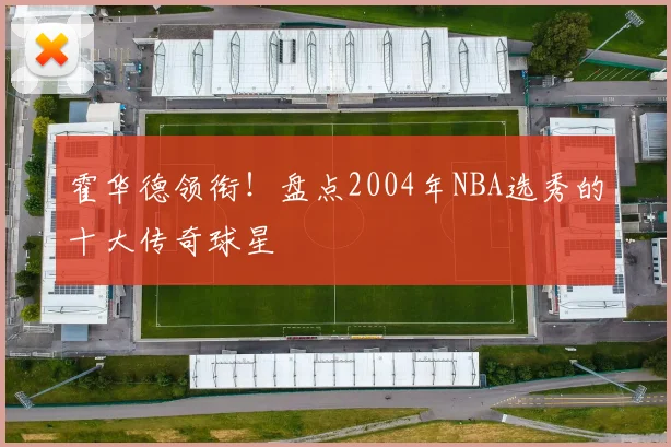 霍华德领衔！盘点2004年NBA选秀的十大传奇球星