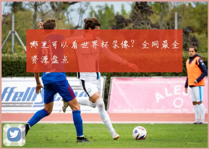 哪里可以看世界杯录像？全网最全资源盘点