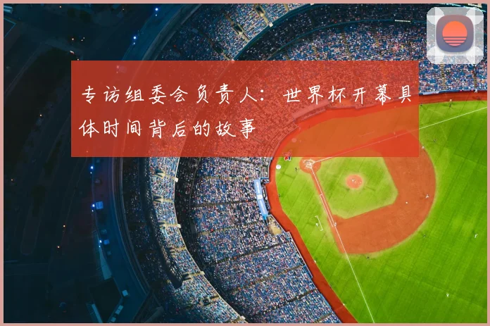 专访组委会负责人:世界杯开幕具体时间背后的故事