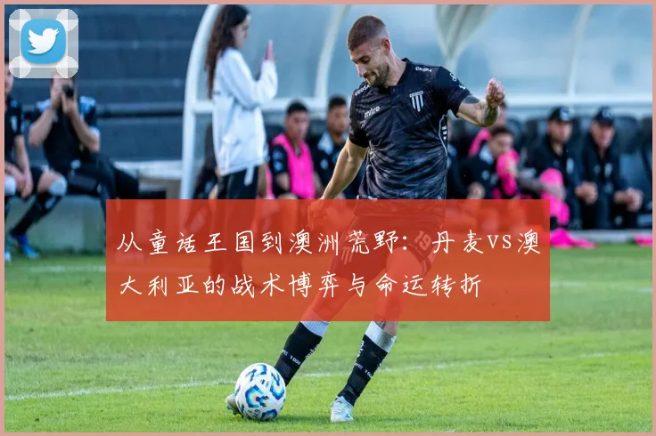 从童话王国到澳洲荒野：丹麦vs澳大利亚的战术博弈与命运转折