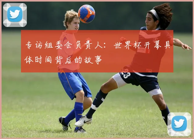 专访组委会负责人：世界杯开幕具体时间背后的故事