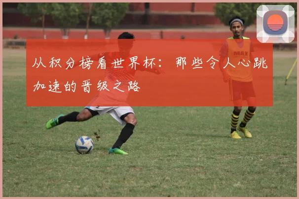 从积分榜看世界杯：那些令人心跳加速的晋级之路