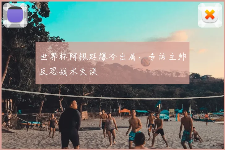 世界杯阿根廷爆冷出局，专访主帅反思战术失误