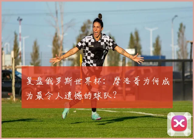 复盘俄罗斯世界杯：摩洛哥为何成为最令人遗憾的球队？