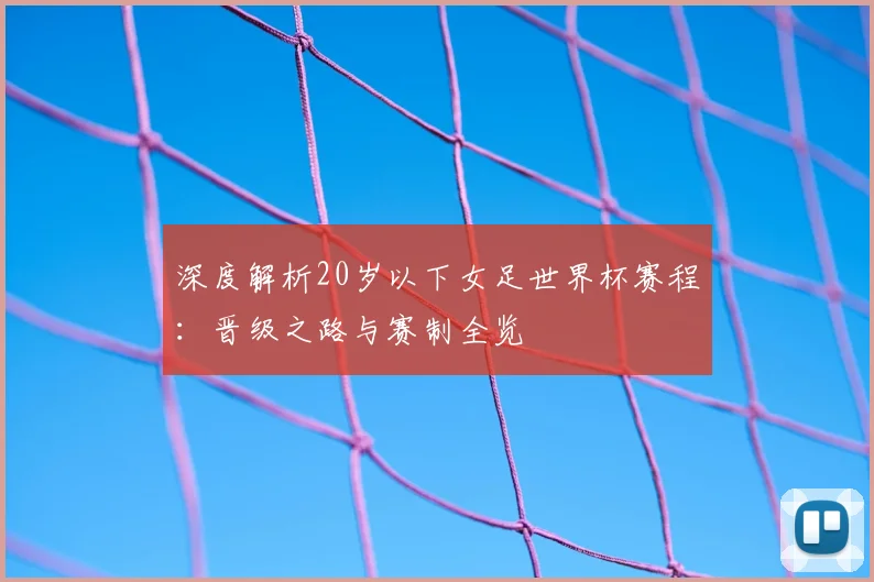深度解析20岁以下女足世界杯赛程：晋级之路与赛制全览