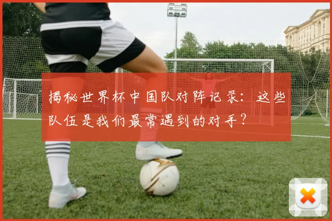 揭秘世界杯中国队对阵记录：这些队伍是我们最常遇到的对手？
