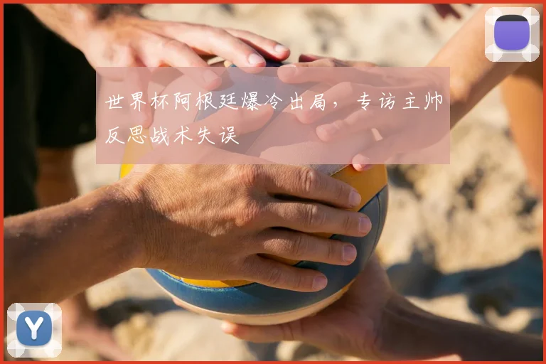 世界杯阿根廷爆冷出局，专访主帅反思战术失误