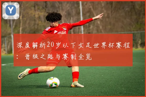 深度解析20岁以下女足世界杯赛程：晋级之路与赛制全览