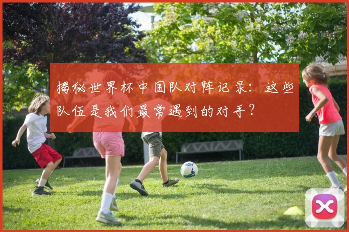 揭秘世界杯中国队对阵记录：这些队伍是我们最常遇到的对手？