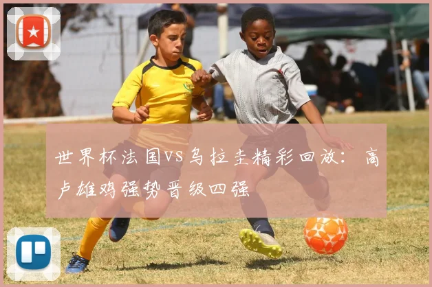 世界杯法国vs乌拉圭精彩回放：高卢雄鸡强势晋级四强