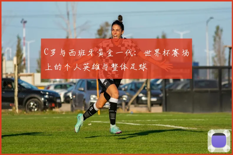 C罗与西班牙黄金一代：世界杯赛场上的个人英雄与整体足球