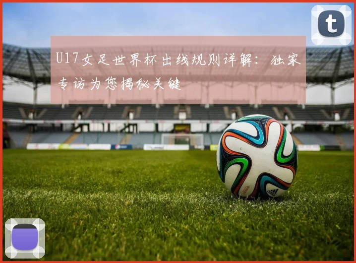 U17女足世界杯出线规则详解：独家专访为您揭秘关键
